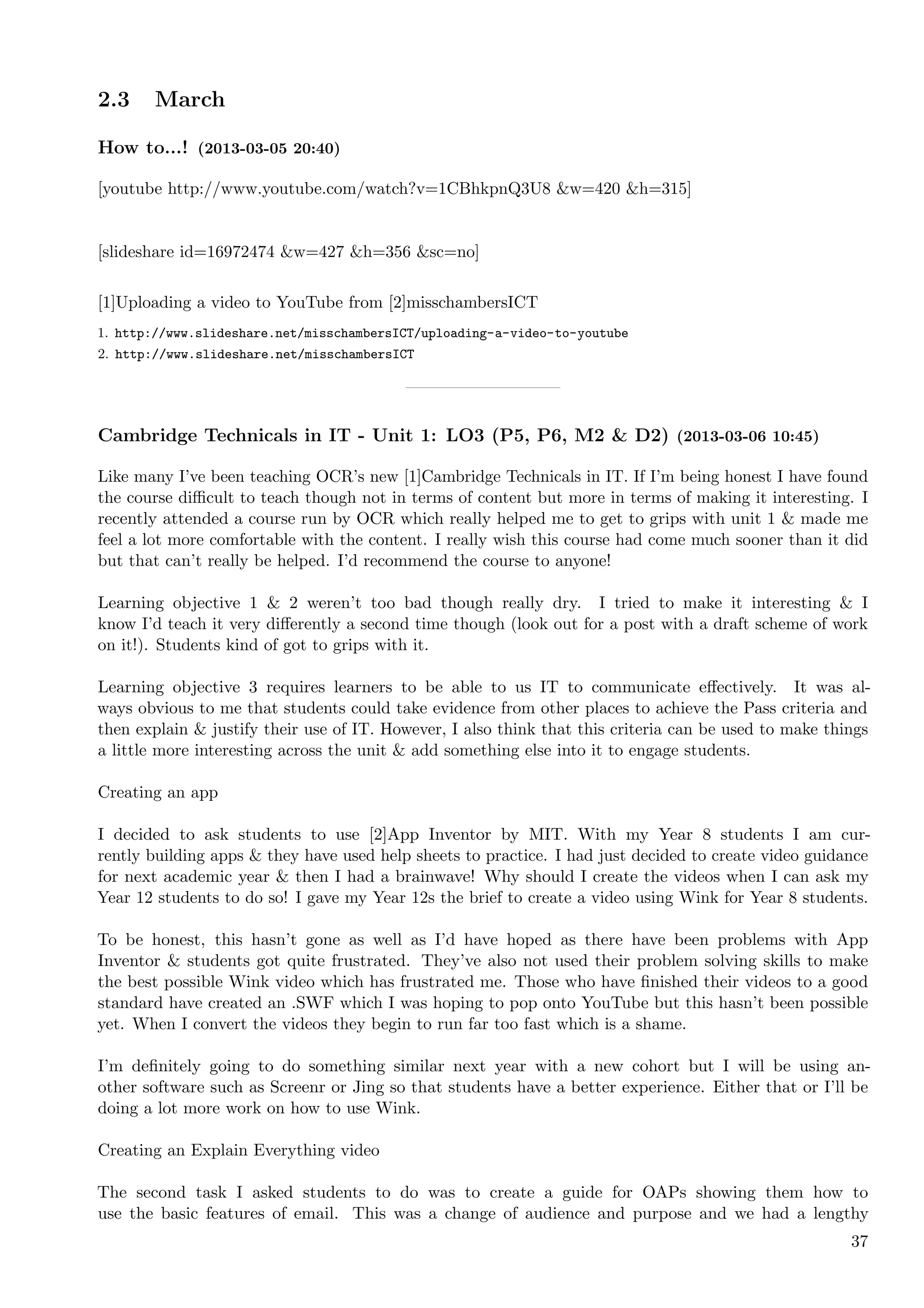 2.3    March

How to...! (2013-03-05 20:40)

[youtube http://www.youtube.com/watch?v=1CBhkpnQ3U8 &w=420 &h=315]


[slideshare id=16972474 &w=427 &h=356 &sc=no]

[1]Uploading a video to YouTube from [2]misschambersICT
1. http://www.slideshare.net/misschambersICT/uploading-a-video-to-youtube
2. http://www.slideshare.net/misschambersICT




Cambridge Technicals in IT - Unit 1: LO3 (P5, P6, M2 & D2) (2013-03-06 10:45)

Like many I’ve been teaching OCR’s new [1]Cambridge Technicals in IT. If I’m being honest I have found
the course diﬃcult to teach though not in terms of content but more in terms of making it interesting. I
recently attended a course run by OCR which really helped me to get to grips with unit 1 & made me
feel a lot more comfortable with the content. I really wish this course had come much sooner than it did
but that can’t really be helped. I’d recommend the course to anyone!

Learning objective 1 & 2 weren’t too bad though really dry. I tried to make it interesting & I
know I’d teach it very diﬀerently a second time though (look out for a post with a draft scheme of work
on it!). Students kind of got to grips with it.

Learning objective 3 requires learners to be able to us IT to communicate eﬀectively. It was al-
ways obvious to me that students could take evidence from other places to achieve the Pass criteria and
then explain & justify their use of IT. However, I also think that this criteria can be used to make things
a little more interesting across the unit & add something else into it to engage students.

Creating an app

I decided to ask students to use [2]App Inventor by MIT. With my Year 8 students I am cur-
rently building apps & they have used help sheets to practice. I had just decided to create video guidance
for next academic year & then I had a brainwave! Why should I create the videos when I can ask my
Year 12 students to do so! I gave my Year 12s the brief to create a video using Wink for Year 8 students.

To be honest, this hasn’t gone as well as I’d have hoped as there have been problems with App
Inventor & students got quite frustrated. They’ve also not used their problem solving skills to make
the best possible Wink video which has frustrated me. Those who have ﬁnished their videos to a good
standard have created an .SWF which I was hoping to pop onto YouTube but this hasn’t been possible
yet. When I convert the videos they begin to run far too fast which is a shame.

I’m deﬁnitely going to do something similar next year with a new cohort but I will be using an-
other software such as Screenr or Jing so that students have a better experience. Either that or I’ll be
doing a lot more work on how to use Wink.

Creating an Explain Everything video

The second task I asked students to do was to create a guide for OAPs showing them how to
use the basic features of email. This was a change of audience and purpose and we had a lengthy
                                                                                                        37
 