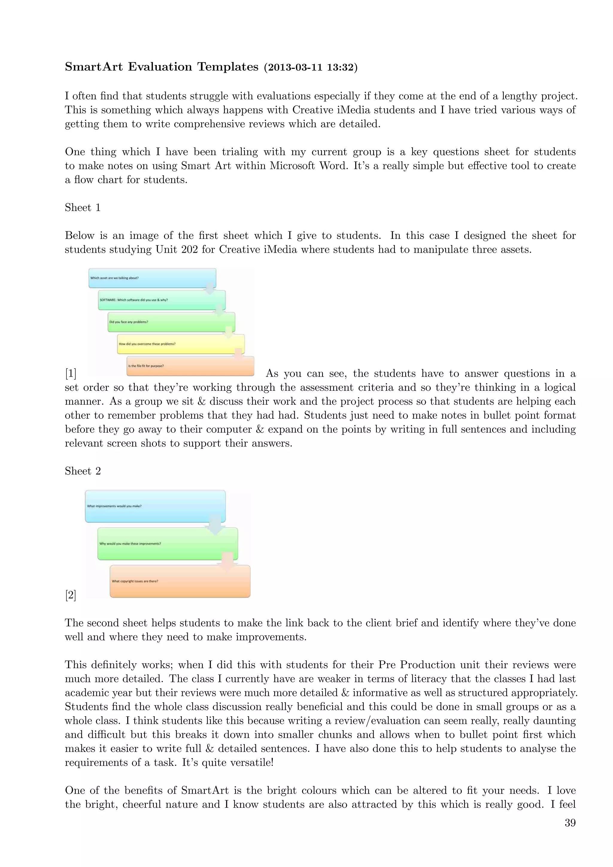 SmartArt Evaluation Templates (2013-03-11 13:32)

I often ﬁnd that students struggle with evaluations especially if they come at the end of a lengthy project.
This is something which always happens with Creative iMedia students and I have tried various ways of
getting them to write comprehensive reviews which are detailed.

One thing which I have been trialing with my current group is a key questions sheet for students
to make notes on using Smart Art within Microsoft Word. It’s a really simple but eﬀective tool to create
a ﬂow chart for students.

Sheet 1

Below is an image of the ﬁrst sheet which I give to students. In this case I designed the sheet for
students studying Unit 202 for Creative iMedia where students had to manipulate three assets.




[1]                                      As you can see, the students have to answer questions in a
set order so that they’re working through the assessment criteria and so they’re thinking in a logical
manner. As a group we sit & discuss their work and the project process so that students are helping each
other to remember problems that they had had. Students just need to make notes in bullet point format
before they go away to their computer & expand on the points by writing in full sentences and including
relevant screen shots to support their answers.

Sheet 2




[2]

The second sheet helps students to make the link back to the client brief and identify where they’ve done
well and where they need to make improvements.

This deﬁnitely works; when I did this with students for their Pre Production unit their reviews were
much more detailed. The class I currently have are weaker in terms of literacy that the classes I had last
academic year but their reviews were much more detailed & informative as well as structured appropriately.
Students ﬁnd the whole class discussion really beneﬁcial and this could be done in small groups or as a
whole class. I think students like this because writing a review/evaluation can seem really, really daunting
and diﬃcult but this breaks it down into smaller chunks and allows when to bullet point ﬁrst which
makes it easier to write full & detailed sentences. I have also done this to help students to analyse the
requirements of a task. It’s quite versatile!

One of the beneﬁts of SmartArt is the bright colours which can be altered to ﬁt your needs. I love
the bright, cheerful nature and I know students are also attracted by this which is really good. I feel
                                                                                                         39
 