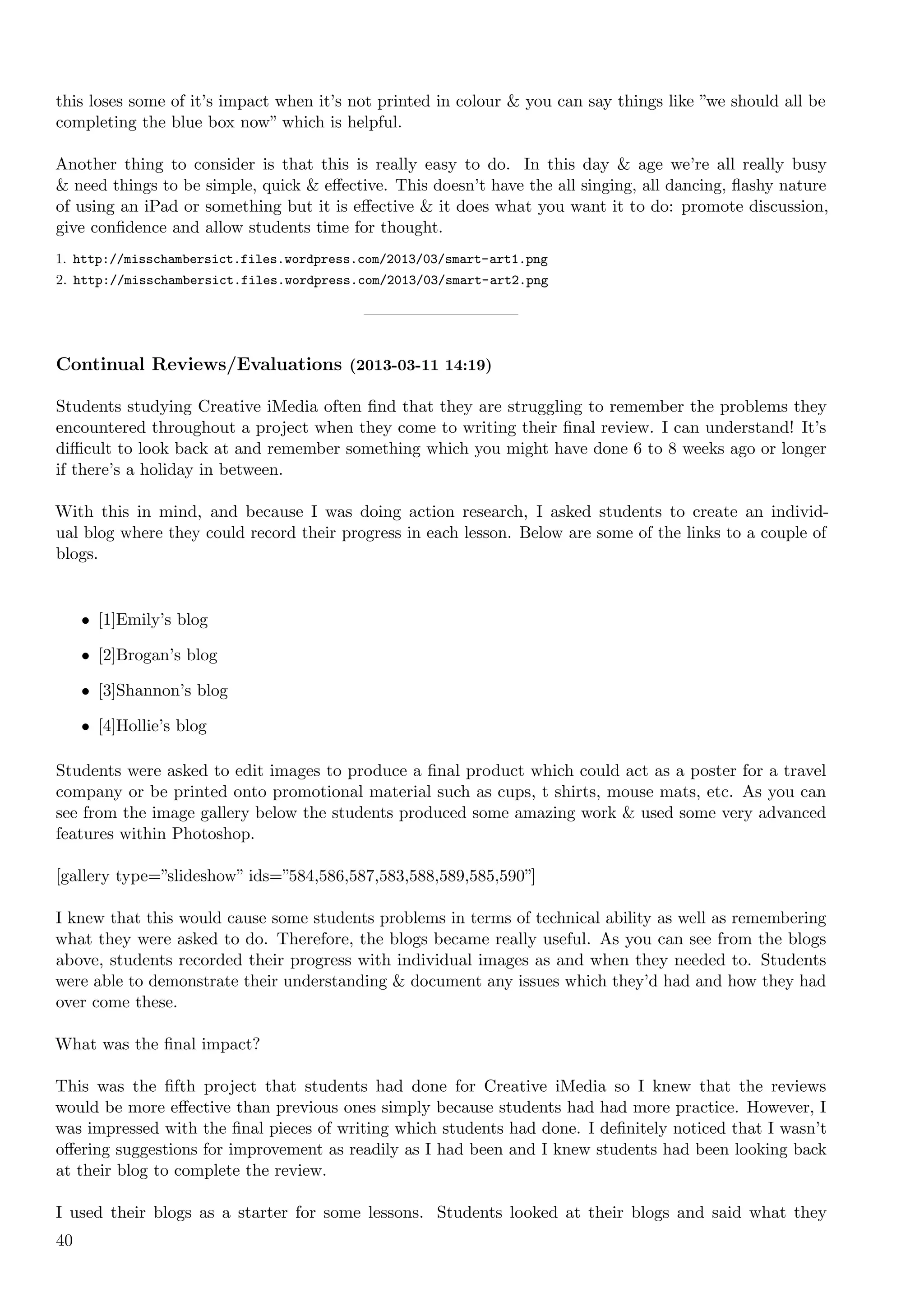 this loses some of it’s impact when it’s not printed in colour & you can say things like ”we should all be
completing the blue box now” which is helpful.

Another thing to consider is that this is really easy to do. In this day & age we’re all really busy
& need things to be simple, quick & eﬀective. This doesn’t have the all singing, all dancing, ﬂashy nature
of using an iPad or something but it is eﬀective & it does what you want it to do: promote discussion,
give conﬁdence and allow students time for thought.
1. http://misschambersict.files.wordpress.com/2013/03/smart-art1.png
2. http://misschambersict.files.wordpress.com/2013/03/smart-art2.png




Continual Reviews/Evaluations (2013-03-11 14:19)

Students studying Creative iMedia often ﬁnd that they are struggling to remember the problems they
encountered throughout a project when they come to writing their ﬁnal review. I can understand! It’s
diﬃcult to look back at and remember something which you might have done 6 to 8 weeks ago or longer
if there’s a holiday in between.

With this in mind, and because I was doing action research, I asked students to create an individ-
ual blog where they could record their progress in each lesson. Below are some of the links to a couple of
blogs.


     • [1]Emily’s blog

     • [2]Brogan’s blog

     • [3]Shannon’s blog

     • [4]Hollie’s blog

Students were asked to edit images to produce a ﬁnal product which could act as a poster for a travel
company or be printed onto promotional material such as cups, t shirts, mouse mats, etc. As you can
see from the image gallery below the students produced some amazing work & used some very advanced
features within Photoshop.

[gallery type=”slideshow” ids=”584,586,587,583,588,589,585,590”]

I knew that this would cause some students problems in terms of technical ability as well as remembering
what they were asked to do. Therefore, the blogs became really useful. As you can see from the blogs
above, students recorded their progress with individual images as and when they needed to. Students
were able to demonstrate their understanding & document any issues which they’d had and how they had
over come these.

What was the ﬁnal impact?

This was the ﬁfth project that students had done for Creative iMedia so I knew that the reviews
would be more eﬀective than previous ones simply because students had had more practice. However, I
was impressed with the ﬁnal pieces of writing which students had done. I deﬁnitely noticed that I wasn’t
oﬀering suggestions for improvement as readily as I had been and I knew students had been looking back
at their blog to complete the review.

I used their blogs as a starter for some lessons. Students looked at their blogs and said what they
40
 