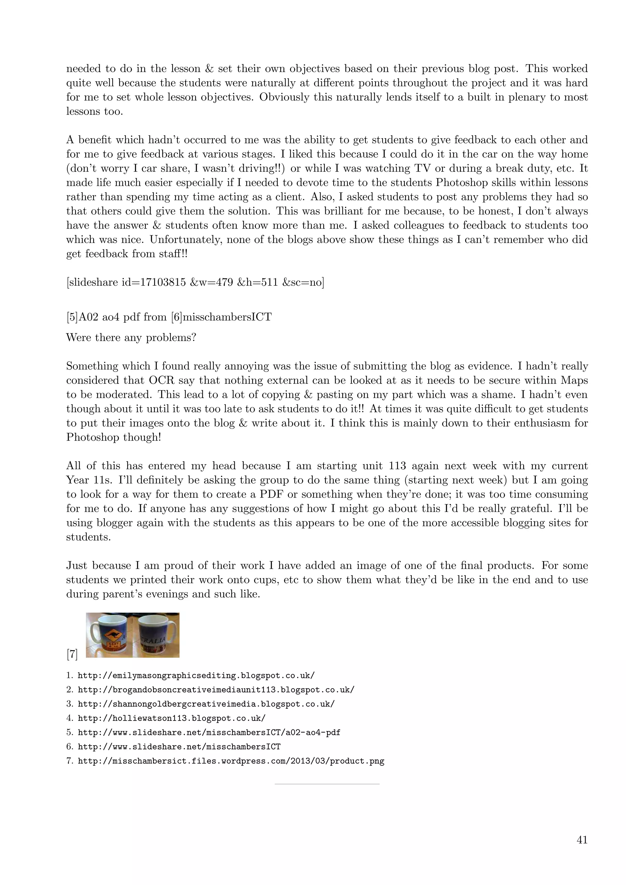 needed to do in the lesson & set their own objectives based on their previous blog post. This worked
quite well because the students were naturally at diﬀerent points throughout the project and it was hard
for me to set whole lesson objectives. Obviously this naturally lends itself to a built in plenary to most
lessons too.

A beneﬁt which hadn’t occurred to me was the ability to get students to give feedback to each other and
for me to give feedback at various stages. I liked this because I could do it in the car on the way home
(don’t worry I car share, I wasn’t driving!!) or while I was watching TV or during a break duty, etc. It
made life much easier especially if I needed to devote time to the students Photoshop skills within lessons
rather than spending my time acting as a client. Also, I asked students to post any problems they had so
that others could give them the solution. This was brilliant for me because, to be honest, I don’t always
have the answer & students often know more than me. I asked colleagues to feedback to students too
which was nice. Unfortunately, none of the blogs above show these things as I can’t remember who did
get feedback from staﬀ!!

[slideshare id=17103815 &w=479 &h=511 &sc=no]


[5]A02 ao4 pdf from [6]misschambersICT
Were there any problems?

Something which I found really annoying was the issue of submitting the blog as evidence. I hadn’t really
considered that OCR say that nothing external can be looked at as it needs to be secure within Maps
to be moderated. This lead to a lot of copying & pasting on my part which was a shame. I hadn’t even
though about it until it was too late to ask students to do it!! At times it was quite diﬃcult to get students
to put their images onto the blog & write about it. I think this is mainly down to their enthusiasm for
Photoshop though!

All of this has entered my head because I am starting unit 113 again next week with my current
Year 11s. I’ll deﬁnitely be asking the group to do the same thing (starting next week) but I am going
to look for a way for them to create a PDF or something when they’re done; it was too time consuming
for me to do. If anyone has any suggestions of how I might go about this I’d be really grateful. I’ll be
using blogger again with the students as this appears to be one of the more accessible blogging sites for
students.

Just because I am proud of their work I have added an image of one of the ﬁnal products. For some
students we printed their work onto cups, etc to show them what they’d be like in the end and to use
during parent’s evenings and such like.




[7]
1. http://emilymasongraphicsediting.blogspot.co.uk/
2. http://brogandobsoncreativeimediaunit113.blogspot.co.uk/
3. http://shannongoldbergcreativeimedia.blogspot.co.uk/
4. http://holliewatson113.blogspot.co.uk/
5. http://www.slideshare.net/misschambersICT/a02-ao4-pdf
6. http://www.slideshare.net/misschambersICT
7. http://misschambersict.files.wordpress.com/2013/03/product.png




                                                                                                           41
 