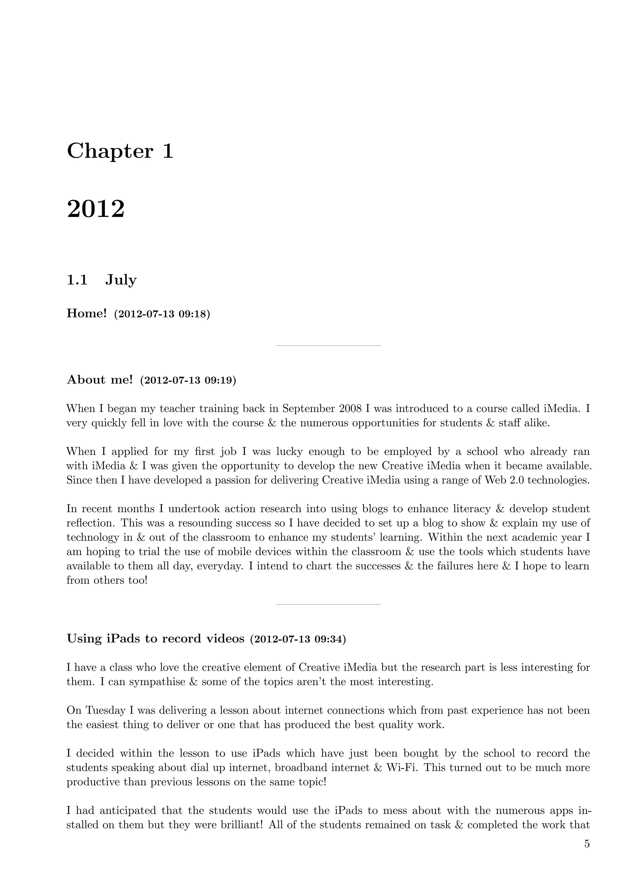 Chapter 1

2012

1.1     July

Home! (2012-07-13 09:18)




About me! (2012-07-13 09:19)

When I began my teacher training back in September 2008 I was introduced to a course called iMedia. I
very quickly fell in love with the course & the numerous opportunities for students & staﬀ alike.

When I applied for my ﬁrst job I was lucky enough to be employed by a school who already ran
with iMedia & I was given the opportunity to develop the new Creative iMedia when it became available.
Since then I have developed a passion for delivering Creative iMedia using a range of Web 2.0 technologies.

In recent months I undertook action research into using blogs to enhance literacy & develop student
reﬂection. This was a resounding success so I have decided to set up a blog to show & explain my use of
technology in & out of the classroom to enhance my students’ learning. Within the next academic year I
am hoping to trial the use of mobile devices within the classroom & use the tools which students have
available to them all day, everyday. I intend to chart the successes & the failures here & I hope to learn
from others too!




Using iPads to record videos (2012-07-13 09:34)

I have a class who love the creative element of Creative iMedia but the research part is less interesting for
them. I can sympathise & some of the topics aren’t the most interesting.

On Tuesday I was delivering a lesson about internet connections which from past experience has not been
the easiest thing to deliver or one that has produced the best quality work.

I decided within the lesson to use iPads which have just been bought by the school to record the
students speaking about dial up internet, broadband internet & Wi-Fi. This turned out to be much more
productive than previous lessons on the same topic!

I had anticipated that the students would use the iPads to mess about with the numerous apps in-
stalled on them but they were brilliant! All of the students remained on task & completed the work that
                                                                                                           5
 