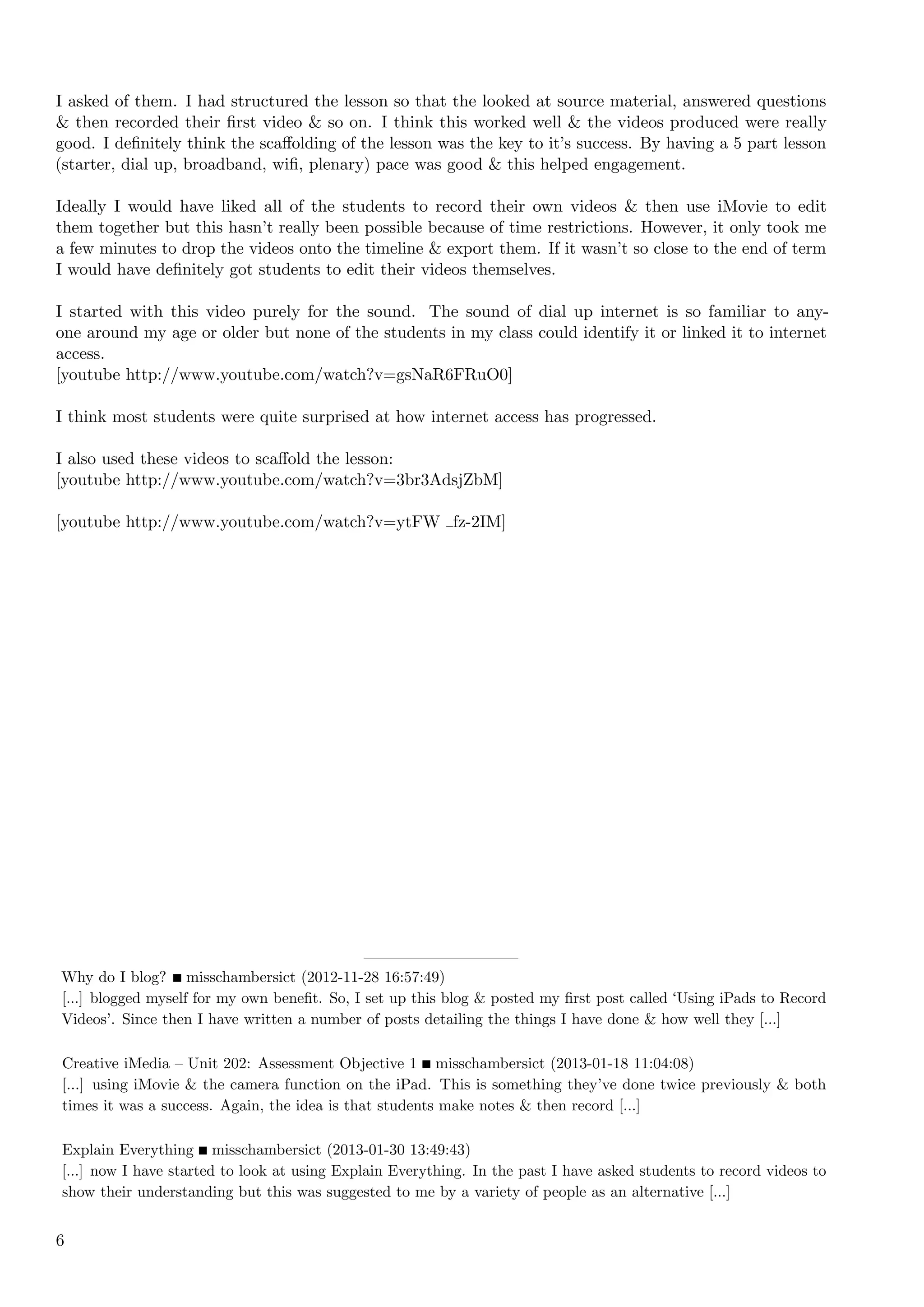 I asked of them. I had structured the lesson so that the looked at source material, answered questions
& then recorded their ﬁrst video & so on. I think this worked well & the videos produced were really
good. I deﬁnitely think the scaﬀolding of the lesson was the key to it’s success. By having a 5 part lesson
(starter, dial up, broadband, wiﬁ, plenary) pace was good & this helped engagement.

Ideally I would have liked all of the students to record their own videos & then use iMovie to edit
them together but this hasn’t really been possible because of time restrictions. However, it only took me
a few minutes to drop the videos onto the timeline & export them. If it wasn’t so close to the end of term
I would have deﬁnitely got students to edit their videos themselves.

I started with this video purely for the sound. The sound of dial up internet is so familiar to any-
one around my age or older but none of the students in my class could identify it or linked it to internet
access.
[youtube http://www.youtube.com/watch?v=gsNaR6FRuO0]

I think most students were quite surprised at how internet access has progressed.

I also used these videos to scaﬀold the lesson:
[youtube http://www.youtube.com/watch?v=3br3AdsjZbM]

[youtube http://www.youtube.com/watch?v=ytFW fz-2IM]




Why do I blog? misschambersict (2012-11-28 16:57:49)
[...] blogged myself for my own beneﬁt. So, I set up this blog & posted my ﬁrst post called Using iPads to Record
Videos’. Since then I have written a number of posts detailing the things I have done & how well they [...]

Creative iMedia – Unit 202: Assessment Objective 1 misschambersict (2013-01-18 11:04:08)
[...] using iMovie & the camera function on the iPad. This is something they’ve done twice previously & both
times it was a success. Again, the idea is that students make notes & then record [...]

Explain Everything misschambersict (2013-01-30 13:49:43)
[...] now I have started to look at using Explain Everything. In the past I have asked students to record videos to
show their understanding but this was suggested to me by a variety of people as an alternative [...]


6
 