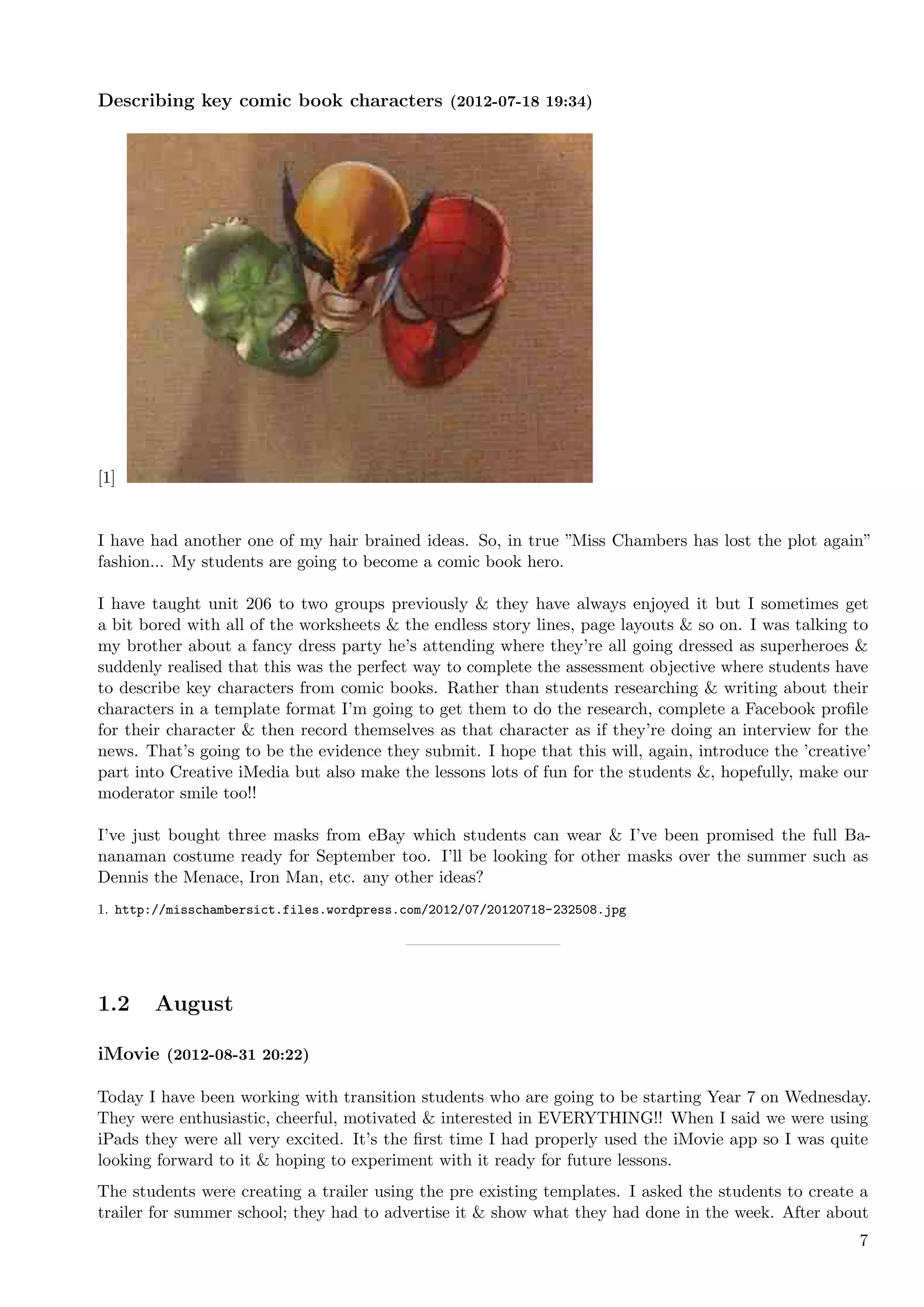 Describing key comic book characters (2012-07-18 19:34)




[1]


I have had another one of my hair brained ideas. So, in true ”Miss Chambers has lost the plot again”
fashion... My students are going to become a comic book hero.

I have taught unit 206 to two groups previously & they have always enjoyed it but I sometimes get
a bit bored with all of the worksheets & the endless story lines, page layouts & so on. I was talking to
my brother about a fancy dress party he’s attending where they’re all going dressed as superheroes &
suddenly realised that this was the perfect way to complete the assessment objective where students have
to describe key characters from comic books. Rather than students researching & writing about their
characters in a template format I’m going to get them to do the research, complete a Facebook proﬁle
for their character & then record themselves as that character as if they’re doing an interview for the
news. That’s going to be the evidence they submit. I hope that this will, again, introduce the ’creative’
part into Creative iMedia but also make the lessons lots of fun for the students &, hopefully, make our
moderator smile too!!

I’ve just bought three masks from eBay which students can wear & I’ve been promised the full Ba-
nanaman costume ready for September too. I’ll be looking for other masks over the summer such as
Dennis the Menace, Iron Man, etc. any other ideas?
1. http://misschambersict.files.wordpress.com/2012/07/20120718-232508.jpg




1.2    August

iMovie (2012-08-31 20:22)

Today I have been working with transition students who are going to be starting Year 7 on Wednesday.
They were enthusiastic, cheerful, motivated & interested in EVERYTHING!! When I said we were using
iPads they were all very excited. It’s the ﬁrst time I had properly used the iMovie app so I was quite
looking forward to it & hoping to experiment with it ready for future lessons.
The students were creating a trailer using the pre existing templates. I asked the students to create a
trailer for summer school; they had to advertise it & show what they had done in the week. After about
                                                                                                       7
 