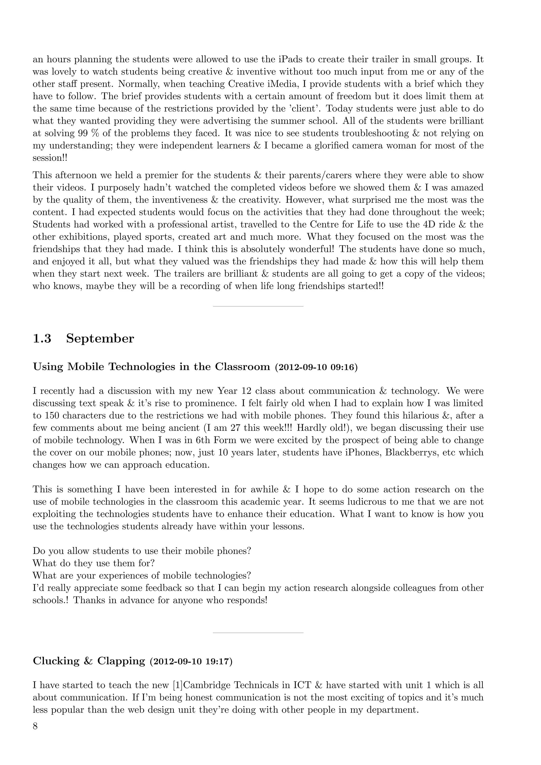 an hours planning the students were allowed to use the iPads to create their trailer in small groups. It
was lovely to watch students being creative & inventive without too much input from me or any of the
other staﬀ present. Normally, when teaching Creative iMedia, I provide students with a brief which they
have to follow. The brief provides students with a certain amount of freedom but it does limit them at
the same time because of the restrictions provided by the ’client’. Today students were just able to do
what they wanted providing they were advertising the summer school. All of the students were brilliant
at solving 99 % of the problems they faced. It was nice to see students troubleshooting & not relying on
my understanding; they were independent learners & I became a gloriﬁed camera woman for most of the
session!!
This afternoon we held a premier for the students & their parents/carers where they were able to show
their videos. I purposely hadn’t watched the completed videos before we showed them & I was amazed
by the quality of them, the inventiveness & the creativity. However, what surprised me the most was the
content. I had expected students would focus on the activities that they had done throughout the week;
Students had worked with a professional artist, travelled to the Centre for Life to use the 4D ride & the
other exhibitions, played sports, created art and much more. What they focused on the most was the
friendships that they had made. I think this is absolutely wonderful! The students have done so much,
and enjoyed it all, but what they valued was the friendships they had made & how this will help them
when they start next week. The trailers are brilliant & students are all going to get a copy of the videos;
who knows, maybe they will be a recording of when life long friendships started!!




1.3    September

Using Mobile Technologies in the Classroom (2012-09-10 09:16)

I recently had a discussion with my new Year 12 class about communication & technology. We were
discussing text speak & it’s rise to prominence. I felt fairly old when I had to explain how I was limited
to 150 characters due to the restrictions we had with mobile phones. They found this hilarious &, after a
few comments about me being ancient (I am 27 this week!!! Hardly old!), we began discussing their use
of mobile technology. When I was in 6th Form we were excited by the prospect of being able to change
the cover on our mobile phones; now, just 10 years later, students have iPhones, Blackberrys, etc which
changes how we can approach education.

This is something I have been interested in for awhile & I hope to do some action research on the
use of mobile technologies in the classroom this academic year. It seems ludicrous to me that we are not
exploiting the technologies students have to enhance their education. What I want to know is how you
use the technologies students already have within your lessons.

Do you allow students to use their mobile phones?
What do they use them for?
What are your experiences of mobile technologies?
I’d really appreciate some feedback so that I can begin my action research alongside colleagues from other
schools.! Thanks in advance for anyone who responds!




Clucking & Clapping (2012-09-10 19:17)

I have started to teach the new [1]Cambridge Technicals in ICT & have started with unit 1 which is all
about communication. If I’m being honest communication is not the most exciting of topics and it’s much
less popular than the web design unit they’re doing with other people in my department.
8
 