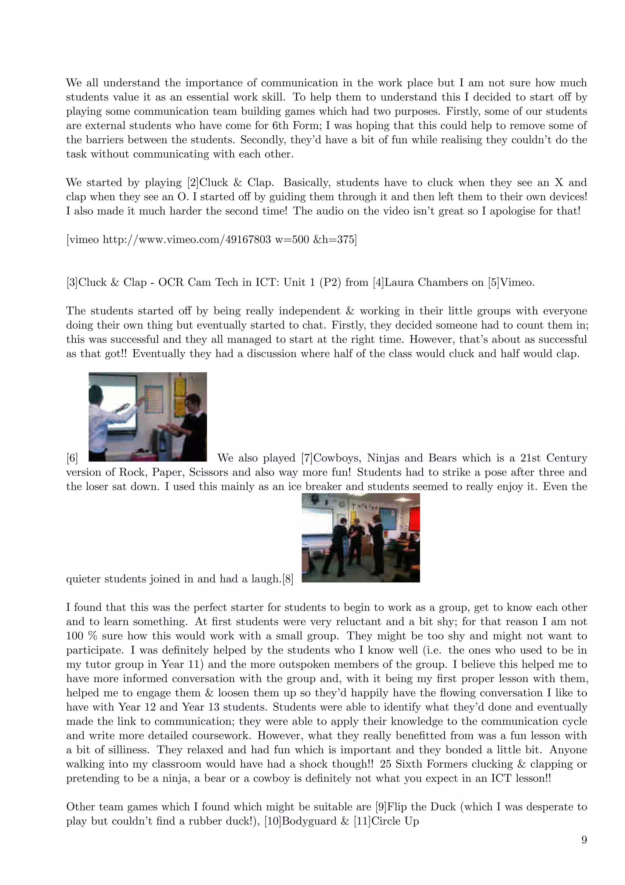 We all understand the importance of communication in the work place but I am not sure how much
students value it as an essential work skill. To help them to understand this I decided to start oﬀ by
playing some communication team building games which had two purposes. Firstly, some of our students
are external students who have come for 6th Form; I was hoping that this could help to remove some of
the barriers between the students. Secondly, they’d have a bit of fun while realising they couldn’t do the
task without communicating with each other.

We started by playing [2]Cluck & Clap. Basically, students have to cluck when they see an X and
clap when they see an O. I started oﬀ by guiding them through it and then left them to their own devices!
I also made it much harder the second time! The audio on the video isn’t great so I apologise for that!

[vimeo http://www.vimeo.com/49167803 w=500 &h=375]


[3]Cluck & Clap - OCR Cam Tech in ICT: Unit 1 (P2) from [4]Laura Chambers on [5]Vimeo.

The students started oﬀ by being really independent & working in their little groups with everyone
doing their own thing but eventually started to chat. Firstly, they decided someone had to count them in;
this was successful and they all managed to start at the right time. However, that’s about as successful
as that got!! Eventually they had a discussion where half of the class would cluck and half would clap.




[6]                            We also played [7]Cowboys, Ninjas and Bears which is a 21st Century
version of Rock, Paper, Scissors and also way more fun! Students had to strike a pose after three and
the loser sat down. I used this mainly as an ice breaker and students seemed to really enjoy it. Even the




quieter students joined in and had a laugh.[8]

I found that this was the perfect starter for students to begin to work as a group, get to know each other
and to learn something. At ﬁrst students were very reluctant and a bit shy; for that reason I am not
100 % sure how this would work with a small group. They might be too shy and might not want to
participate. I was deﬁnitely helped by the students who I know well (i.e. the ones who used to be in
my tutor group in Year 11) and the more outspoken members of the group. I believe this helped me to
have more informed conversation with the group and, with it being my ﬁrst proper lesson with them,
helped me to engage them & loosen them up so they’d happily have the ﬂowing conversation I like to
have with Year 12 and Year 13 students. Students were able to identify what they’d done and eventually
made the link to communication; they were able to apply their knowledge to the communication cycle
and write more detailed coursework. However, what they really beneﬁtted from was a fun lesson with
a bit of silliness. They relaxed and had fun which is important and they bonded a little bit. Anyone
walking into my classroom would have had a shock though!! 25 Sixth Formers clucking & clapping or
pretending to be a ninja, a bear or a cowboy is deﬁnitely not what you expect in an ICT lesson!!

Other team games which I found which might be suitable are [9]Flip the Duck (which I was desperate to
play but couldn’t ﬁnd a rubber duck!), [10]Bodyguard & [11]Circle Up
                                                                                                        9
 