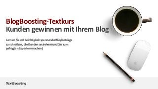 TextBoosting
BlogBoosting-Textkurs
Kunden gewinnen mit Ihrem Blog
LernenSiemitLeichtigkeitspannende Blogbeiträge
zuschreiben,dieKundenanziehen(undSiezum
gefragtenExpertenmachen)
 
