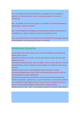 http://es.wikipedia.org/wiki/Autom%C3%B3vil: En esta página tratan el concepto de
automóvil y los diferentes tipos de motores, sistemas de propulsión, carburantes, y
contaminación.


http://es.wikipedia.org/wiki/Joseph_Cugnot: En esta página hay una pequeña biografía de
Joseph Cugnot, creador del automóvil.


http://www.monografias.com/trabajos15/automovil-historia/automovil-historia.shtml: En
esta página hay un completo repaso de la evolución del automóvil por años.


http://www.deautomoviles.com.ar/articulos/futuro/sociedad.html: En esta página habla del
uso del automóvil y de la importancia que tiene en la sociedad.




INTRODUCCION EXPLICATIVA

En este trabajo vamos a hablar sobre como han ido transformándose y optimizándose los
diversos tipos de motores.
Empezaremos a hablar de su inventor y de como logró inventar el primer motor de vapor,
además de como era.
Continuaremos ablando del primer motor de explosión y de la revolución del primer motor de
combustión interna, como se utilizaba en la vida cotidiana y la sociedad que tenía ese tipos
de coches.
Pasaremos a tratar el primer motor de gasolina de alta velocidad y su inventor.
Continuaremos ablando sobre el uso del motor en las embarcaciones acuáticas y sobre las
primeras empresas de venda de automóviles.
Entraremos en el modernismo automovilístico con las carreras de coches y las primeras
revistas de automóviles. Continuaremos con un echo importante, la revolución del automóvil
con la invención del motor diésel y del primer coche con motor de competición echo para
usarse en circuitos cerrados debido a su alta velocidad y riesgo de impacto.
Finalizaremos con el motor “hemi” y con prototipos y pruebas de futuristas coches anfibios.
 