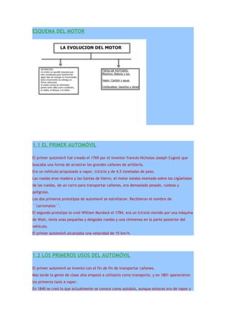 ESQUEMA DEL MOTOR




1.1 EL PRIMER AUTOMÓVIL

El primer automóvil fué creado el 1769 por el inventor francés Nicholas-Joseph Cugnot que
buscaba una forma de arrastrar los grandes cañones de artillería.
Era un vehículo propulsado a vapor, triciclo y de 4,5 toneladas de peso.
Las ruedas eran madera y las llantas de hierro, el motor estaba montado sobre los cigüeñales
de las ruedas, de un carro para transportar cañones, era demasiado pesado, ruidoso y
peligroso.
Los dos primeros prototípos de automovil se estrellaron. Recibieron el nombre de
``carromatos´´.
El segundo prototípo lo creó William Murdock el 1784, era un triciclo movido por una máquina
de Watt, tenía unas pequeñas y delgadas ruedas y una chimenea en la parte posterior del
vehículo.
El primer automóvil alcanzaba una velocidad de 15 km/h.




1.2 LOS PRIMEROS USOS DEL AUTOMÓVIL

El primer automóvil se inventó con el fin de fin de transportar cañones.
Mas tarde la gente de clase alta empezó a utilizarlo como transporte, y en 1801 aparecieron
los primeros taxis a vapor.
En 1840 se creó lo que actualmente se conoce como autobús, aunque entoces era de vapor y
 