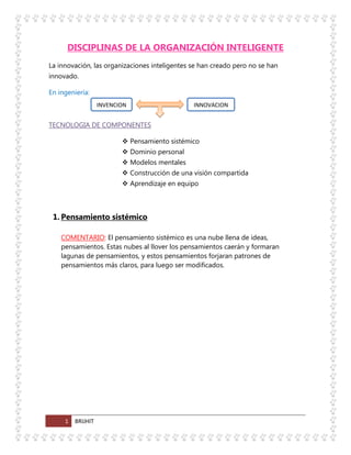 1 BRIJHIT
DISCIPLINAS DE LA ORGANIZACIÓN INTELIGENTE
La innovación, las organizaciones inteligentes se han creado pero no se han
innovado.
En ingeniería:
TECNOLOGIA DE COMPONENTES
 Pensamiento sistémico
 Dominio personal
 Modelos mentales
 Construcción de una visión compartida
 Aprendizaje en equipo
1. Pensamiento sistémico
COMENTARIO: El pensamiento sistémico es una nube llena de ideas,
pensamientos. Estas nubes al llover los pensamientos caerán y formaran
lagunas de pensamientos, y estos pensamientos forjaran patrones de
pensamientos más claros, para luego ser modificados.
INVENCION INNOVACION
 