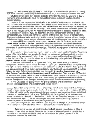 ______ Find a source of transportation. For this project, it is assumed that you do not currently
  own a car. Since the vast majority of Americans own a car, it is assumed you will also own one.
       Students always ask if they can use a scooter or motorcycle. Sure but you have to buy it,
  maintain it and set aside extra funds for transportation during inclement weather. See the
  directions below.
       However, if your budget does not allow for a car and all its’ accompanying expenses, you
  may choose to use public transportation. If you choose to use public transportation, you will need
  to budget funds for a monthly bus pass and also taxi expenses. You will no longer be a student so
  the student rate for the MET bus will not apply. Since Billings does not have the transit system 24
  hours a day, 7 days a week, you will need to have money set aside in case you need to call a taxi
  for an emergency situation. If you are depending on public transportation for most of your
  transportation, you should also plan to use walking and bicycling as a means of transportation.
  Therefore, include money in your budget for bike repairs, tires, chains, etc. You will also need to
  include more money in your clothing allowance as you will need to replace your shoes more often.
       If you are NOT using a car for transportation, cross out the ‘Car Expense’ section and
  create a new section to its right. Be specific as to your alternative transportation expenses.
       If you can afford a car for transportation, use your budget information and the Appendix 1
(blue sheet) to determine how large a payment you can afford. Your payment is based on a 9% loan
for 3 years.
       Once you have determined how much you can spend on a car, use the Classified Advertising
section of the paper to find your vehicle. Cut the ad for your car out and tape or glue it onto your
budget sheet in the appropriate location. If you choose to use an ad from the Internet, it must
include the cost of the car, must be printed out and attached to your budget sheet. Write your
payment amount on the budget line.
       If you have maintained a 3.0 or higher GPA during your school years, your wealthy
grandparents…the ones you’ve always dreamed of… gave you a check for $2500 upon graduating
from high school to celebrate your hard work. Use last quarter’s GPA to determine if you qualify for
your grandparents’ gift. If you qualify, congratulations! Your hard work studying paid off! To indicate
that you are using that money to subsidize your car, neatly draw a line through your car
advertisement’s cost and write the amount you will be financing. Then write your GPA next to
the advertisement. (If you have friends or siblings who told you about grandparents buying their car
when they completed this project, it was true. Unfortunately, your grandparents have suffered
financial changes due to the changing economy and cannot continue the same level of generosity.)
       If your GPA does not qualify you for the grandparent gift, write the calculated payment
  amount on the appropriate line and continue to budget wisely.

 ______ Remember, along with the privilege of owning a vehicle come responsibilities. Since you
 have borrowed money for your car, the lender will require that you carry full coverage. A 3.0 GPA
 or higher will qualify you for a good student discount. Assume you received no tickets and did not
 have any accidents while in high school. That is fortunate because both would increase your
 insurance premiums. An adult or older brother or sister can be of assistance or you could check
 with an insurance agent. (This will also give you an idea of how much more your parents'
 insurance premiums will increase when you begin to drive.)
       Once you own your car – free and clear – you may wish to change to just liability coverage.
 Please ask your parents about the difference between full and liability coverage.

 _______ If you have a car, you will need to budget for fuel. Assume you will need to fill up a
 minimum of two times per month. Determine the number of gallons of gasoline you will need to
 purchase and calculate the expense using the current price per gallon. (Show this in the
 appropriate space on the worksheet.
 
