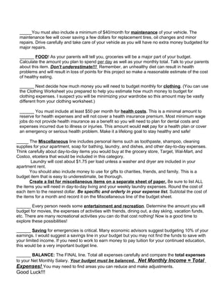 _____You must also include a minimum of $40/month for maintenance of your vehicle. The
 maintenance fee will cover saving a few dollars for replacement tires, oil changes and minor
 repairs. Drive carefully and take care of your vehicle as you will have no extra money budgeted for
 major repairs.

 ______ FOOD! As your parents will tell you, groceries will be a major part of your budget.
 Calculate the amount you plan to spend per day as well as your monthly total. Talk to your parents
 about this item. Don't underestimate!!! Remember, an unhealthy diet can result in health
 problems and will result in loss of points for this project so make a reasonable estimate of the cost
 of healthy eating.

 ______ Next decide how much money you will need to budget monthly for clothing. (You can use
 the Clothing Worksheet you prepared to help you estimate how much money to budget for
 clothing expenses. I suspect you will be minimizing your wardrobe so this amount may be vastly
 different from your clothing worksheet.)

 ______ You must include at least $50 per month for health costs. This is a minimal amount to
 reserve for health expenses and will not cover a health insurance premium. Most minimum wage
 jobs do not provide health insurance as a benefit so you will need to plan for dental costs and
 expenses incurred due to illness or injuries. This amount would not pay for a health plan or cover
 an emergency or serious health problem. Make it a lifelong goal to stay healthy and safe!

_____ The Miscellaneous line includes personal items such as toothpaste, shampoo, cleaning
supplies for your apartment, soap for bathing, laundry, and dishes, and other day-to-day expenses.
Think carefully about day-to-day items you would buy at the grocery store, Target, Wal-Mart, and
Costco, etcetera that would be included in this category.
        Laundry will cost about $1.75 per load unless a washer and dryer are included in your
apartment rent.
       You should also include money to use for gifts to charities, friends, and family. This is a
budget item that is easy to underestimate, be thorough.
       Create a list for miscellaneous items on a separate sheet of paper. Be sure to list ALL
the items you will need in day-to-day living and your weekly laundry expenses. Round the cost of
each item to the nearest dollar. Be specific and orderly in your expense list. Subtotal the cost of
the items for a month and record it on the Miscellaneous line of the budget sheet.

______ Every person needs some entertainment and recreation. Determine the amount you will
budget for movies, the expenses of activities with friends, dining out, a day skiing, vacation funds,
etc. There are many recreational activities you can do that cost nothing! Now is a good time to
explore these possibilities!

______ Saving for emergencies is critical. Many economic advisors suggest budgeting 10% of your
earnings. I would suggest a savings line in your budget but you may not find the funds to save with
your limited income. If you need to work to earn money to pay tuition for your continued education,
this would be a very important budget line.

______ BALANCE: The FINAL line. Total all expenses carefully and compare the total expenses
to your Net Monthly Salary. Your budget must be balanced. Net Monthly Income = Total
Expenses! You may need to find areas you can reduce and make adjustments.
Good Luck!!!
 