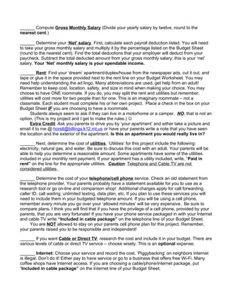 ______ Compute Gross Monthly Salary (Divide your yearly salary by twelve, round to the
nearest cent.)

______ Determine your ‘Net’ salary. First, calculate each payroll deduction listed. You will need
to take your gross monthly salary and multiply it by the percentage listed on the Budget Sheet
(round to the nearest cent). Find the total deductions that your employer will deduct from your
paycheck. Subtract the total deducted amount from your gross monthly salary; this is your ‘net’
salary. Your ‘Net’ monthly salary is your spendable income.

______ Rent: Find your ‘dream’ apartment/duplex/house from the newspaper ads, cut it out, and
tape or glue it in the space provided next to the rent line on your Budget Worksheet. You may
need help understanding the ad lingo. Many abbreviations are used; get help from an adult!
Remember to keep cost, location, safety, and size in mind when making your choice. You may
choose to have ONE roommate. If you do, you may split the rent and utilities but remember,
utilities will cost more for two people than for one. This is an imaginary roommate – not a
classmate. Each student must complete his or her own project. Place a check in the box on your
Budget Sheet IF you are choosing to have a roommate.
       Students always seem to ask if they can live in a motorhome or a camper. NO, that is not an
option. (This is my project and I get to make the rules.) 
       Extra Credit: Ask you parents to drive you by ‘your apartment’ and either take a picture and
email it to me @ horstl@billings.k12.mt.us or have your parents write a note that you have seen
the location and the exterior of the apartment. Is this an apartment you would really live in?

______ Next, determine the cost of utilities. ‘Utilities’ for this project include the following:
electricity, natural gas, and water. Be sure to discuss this cost with an adult. Your parents will be
able to help you determine a reasonable amount. Some apartments have some of the utilities
included in your monthly rent payment. If your apartment has a utility included, write, “Paid in
rent” on the line for the appropriate utilities. Caution: Telephone and Cable TV are not
considered utilities.

______ Determine the cost of your telephone/cell phone service. Check an old statement from
the telephone provider. Your parents probably have a statement available for you to use as a
research tool or go on-line and comparison shop! Additional charges apply for call forwarding,
caller ID, call waiting, unlimited texting, data plan, etc. If you plan to use these services you will
need to include them in your budgeted telephone amount. If you will be using a cell phone,
remember every minute you go over your ‘allowed minutes’ will be very expensive. Be sure to
compare plans. I think you will find that if you have the privilege of a cell phone, provided by your
parents, that you are very fortunate! If you have your phone service packaged in with your Internet
and cable TV write “Included in cable package” on the telephone line of your Budget Sheet.
      You are NOT allowed to stay on your parents cell phone plan for this project. Remember,
your parents raised you to be responsible and independent!

______ If you want Cable or Direct TV, research the cost and include it in your budget. There are
various levels of cable or direct TV service – choose wisely. This is an optional expense.

______ Internet: Choose your service and record the cost. ‘Piggybacking’ on neighbors Internet
is illegal. Don’t do it! Either pay to have service or go to a business that offers free Wi-Fi. Many
coffee shops have Internet access. If you are choosing a cable/phone/internet package, put
“Included in cable package” on the Internet line of your Budget Sheet.
 