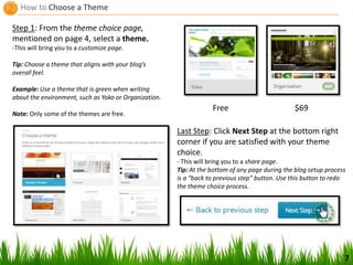 How to Choose a Theme
7
Step 1: From the theme choice page,
mentioned on page 4, select a theme.
-This will bring you to a customize page.
Tip: Choose a theme that aligns with your blog’s
overall feel.
Example: Use a theme that is green when writing
about the environment, such as Yoko or Organization.
Note: Only some of the themes are free.
Free $69
Last Step: Click Next Step at the bottom right
corner if you are satisfied with your theme
choice.
- This will bring you to a share page.
Tip: At the bottom of any page during the blog setup process
is a “back to previous step” button. Use this button to redo
the theme choice process.
 