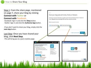How to Share Your Blog
9
Step 1: From the share page, mentioned
on page 7, share your blog by clicking
Connect with Twitter or
Connect with Facebook.
-Facebook: Sign in and click the Okay button.
-Twitter: Sign in and click the Authorize App button.
-If you don’t want to share your blog, simply click the
next step button.
Last Step: Once you have shared your
blog, click Next Step.
-This will bring you to a post creation page.
 