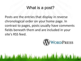 What is a post?
Posts are the entries that display in reverse
chronological order on your home page. In
contrast to pages, posts usually have comments
fields beneath them and are included in your
site's RSS feed.
11
 