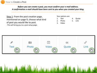 How to Create a Post
12
Step 1: From the post creation page,
mentioned on page 9, choose what kind
of post you would like to post.
-This will bring you to a post setup page.
Before you can create a post, you must confirm your e-mail address.
A confirmation e-mail should have been sent to you when you created your blog.
Your options are:
1. Text
2. Photo
3. Video
4. Quote
5. Link
 