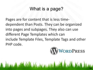 What is a page?
Pages are for content that is less time-
dependent than Posts. They can be organized
into pages and subpages. They also can use
different Page Templates which can
include Template Files, Template Tags and other
PHP code.
16
 