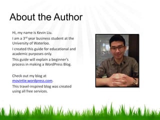 About the Author
Hi, my name is Kevin Liu.
I am a 3rd year business student at the
University of Waterloo.
I created this guide for educational and
academic purposes only.
This guide will explain a beginner’s
process in making a WordPress Blog.
Check out my blog at
movintie.wordpress.com.
This travel-inspired blog was created
using all free services.
 