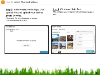 How to Imbed Photos & Videos
21
Step 3: In the Insert Media Page, click
upload files and upload your desired
photo or video.
-Drop your file onto this page to upload.
-The maximum size is 1GB.
Step 4: Click Insert Into Post.
-This will post your image or video onto your page or
post.
 