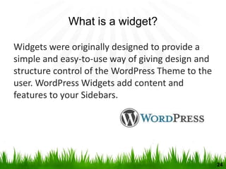 What is a widget?
Widgets were originally designed to provide a
simple and easy-to-use way of giving design and
structure control of the WordPress Theme to the
user. WordPress Widgets add content and
features to your Sidebars.
24
 