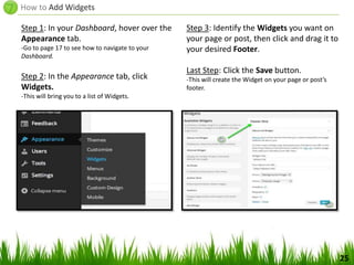 How to Add Widgets
Step 1: In your Dashboard, hover over the
Appearance tab.
-Go to page 17 to see how to navigate to your
Dashboard.
Step 2: In the Appearance tab, click
Widgets.
-This will bring you to a list of Widgets.
Step 3: Identify the Widgets you want on
your page or post, then click and drag it to
your desired Footer.
Last Step: Click the Save button.
-This will create the Widget on your page or post’s
footer.
25
 
