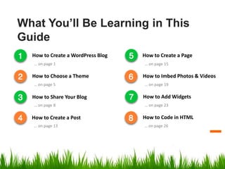 What You’ll Be Learning in This
Guide
How to Create a WordPress Blog
How to Choose a Theme
How to Share Your Blog
How to Create a Post
How to Create a Page
How to Imbed Photos & Videos
How to Add Widgets
… on page 1
… on page 5
… on page 8
… on page 13
… on page 15
… on page 19
… on page 23
How to Code in HTML
… on page 26
 