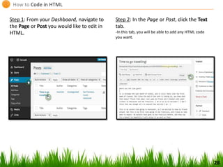 How to Code in HTML
Step 1: From your Dashboard, navigate to
the Page or Post you would like to edit in
HTML.
Step 2: In the Page or Post, click the Text
tab.
-In this tab, you will be able to add any HTML code
you want.
28
 