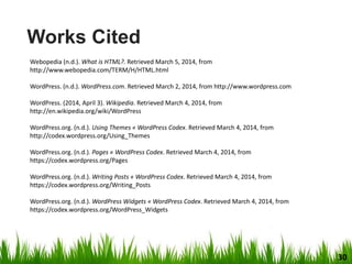 Webopedia (n.d.). What is HTML?. Retrieved March 5, 2014, from
http://www.webopedia.com/TERM/H/HTML.html
WordPress. (n.d.). WordPress.com. Retrieved March 2, 2014, from http://www.wordpress.com
WordPress. (2014, April 3). Wikipedia. Retrieved March 4, 2014, from
http://en.wikipedia.org/wiki/WordPress
WordPress.org. (n.d.). Using Themes « WordPress Codex. Retrieved March 4, 2014, from
http://codex.wordpress.org/Using_Themes
WordPress.org. (n.d.). Pages « WordPress Codex. Retrieved March 4, 2014, from
https://codex.wordpress.org/Pages
WordPress.org. (n.d.). Writing Posts « WordPress Codex. Retrieved March 4, 2014, from
https://codex.wordpress.org/Writing_Posts
WordPress.org. (n.d.). WordPress Widgets « WordPress Codex. Retrieved March 4, 2014, from
https://codex.wordpress.org/WordPress_Widgets
Works Cited
30
 