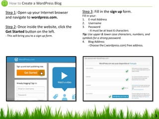 How to Create a WordPress Blog
Step 1: Open up your Internet browser
and navigate to wordpress.com.
Step 2: Once inside the website, click the
Get Started button on the left.
- This will bring you to a sign up form.
Step 3: Fill in the sign up form.
Fill in your:
1. E-mail Address
2. Username
3. Password
- It must be at least 6 characters
Tip: Use upper & lower case characters, numbers, and
symbols for a strong password.
4. Blog Address
- Choose the (.wordpress.com) free address.
3
 