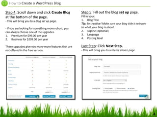 How to Create a WordPress Blog
Step 4: Scroll down and click Create Blog
at the bottom of the page.
- This will bring you to a blog set up page.
- If you are looking for something more robust, you
can always choose one of the upgrades.
1. Premium for $99.00 per year
2. Business for $299.00 per year
These upgrades give you many more features that are
not offered in the free version.
4
Step 5: Fill out the blog set up page.
Fill in your:
1. Blog Title
Tip: Be creative! Make sure your blog title is relevant
to what your blog is about.
2. Tagline (optional)
3. Language
4. Posting Goal
Last Step: Click Next Step.
- This will bring you to a theme choice page.
 