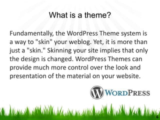 What is a theme?
Fundamentally, the WordPress Theme system is
a way to "skin" your weblog. Yet, it is more than
just a "skin." Skinning your site implies that only
the design is changed. WordPress Themes can
provide much more control over the look and
presentation of the material on your website.
6
 