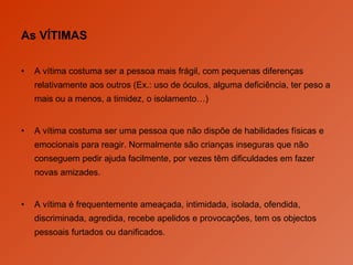 As VÍTIMAS A vítima costuma ser a pessoa mais frágil, com pequenas diferenças relativamente aos outros (Ex.: uso de óculos, alguma deficiência, ter peso a mais ou a menos, a timidez, o isolamento…) A vítima costuma ser uma pessoa que não dispõe de habilidades físicas e emocionais para reagir. Normalmente são crianças inseguras que não conseguem pedir ajuda facilmente, por vezes têm dificuldades em fazer novas amizades. A vítima é frequentemente ameaçada, intimidada, isolada, ofendida, discriminada, agredida, recebe apelidos e provocações, tem os objectos pessoais furtados ou danificados.  