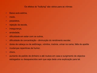 Os efeitos do "bullying" são vários para as vítimas: Baixa auto-estima,  medo,  pesadelos,  rejeição da escola,  insegurança,  ansiedade,  dificuldade em estar com os outros, dificuldade de concentração - diminuição do rendimento escolar,  dores de cabeça ou de estômago, vómitos, insónia, urinar na cama, falta de apetite mudanças repentinas de humor,  choro, aumento de pedido de dinheiro e até roubos em casa e surgimento de objectos estragados ou desaparecidos sem que seja dada uma explicação para tal.  