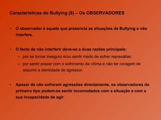 Características do Bullying (6) –  Os OBSERVADORES O observador é aquele que presencia as situações de Bullying e não interfere.  O facto de não interferir deve-se a duas razões principais:  por se tornar inseguro e/ou sentir medo de sofrer represálias; por sentir prazer com o sofrimento da vítima e não ter coragem de assumir a identidade de agressor. Apesar de não sofrerem agressões directamente, os observadores do primeiro tipo podem-se sentir incomodados com a situação e com a sua incapacidade de agir 