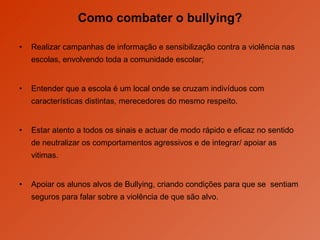 Como combater o bullying? Realizar campanhas de informação e sensibilização contra a violência nas escolas, envolvendo toda a comunidade escolar; Entender que a escola é um local onde se cruzam indivíduos com características distintas, merecedores do mesmo respeito.  Estar atento a todos os sinais e actuar de modo rápido e eficaz no sentido de neutralizar os comportamentos agressivos e de integrar/ apoiar as vitimas. Apoiar os alunos alvos de Bullying, criando condições para que se  sentiam seguros para falar sobre a violência de que são alvo. 