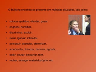 O Bullying encontra-se presente em múltiplas situações, tais como: colocar apelidos, ofender, gozar,  enganar, humilhar,  discriminar, excluir, isolar, ignorar, intimidar,  perseguir, assediar, aterrorizar, amedrontar, tiranizar, dominar, agredir,  bater, chutar, empurrar, ferir,  roubar, estragar material próprio, etc.  