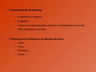 Comportamento de bullying: é agressivo e negativo;  é repetido;  ocorre num relacionamento onde há um desequilíbrio de poder entre as partes envolvidas . O Bullying pode manifestar-se de  4 formas  diferentes: Verbal; Físico; Psicológico; Sexual.  