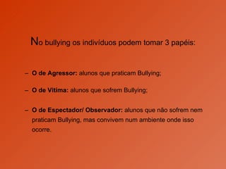 N o bullying os indivíduos podem tomar 3 papéis: O de Agressor:  alunos que praticam Bullying; O de Vitima:  alunos que sofrem Bullying;  O de Espectador/ Observador:  alunos que não sofrem nem praticam Bullying, mas convivem num ambiente onde isso ocorre.  