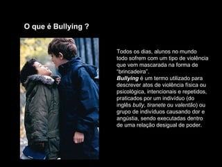 O que é Bullying ?  Todos os dias, alunos no mundo todo sofrem com um tipo de violência que vem mascarada na forma de “brincadeira”.  Bullying  é um termo utilizado para descrever atos de violência física ou psicológica, intencionais e repetidos, praticados por um indivíduo (do inglês  bully ,  tiranete  ou  valentão ) ou grupo de indivíduos causando dor e angústia, sendo executadas dentro de uma relação desigual de poder.   
