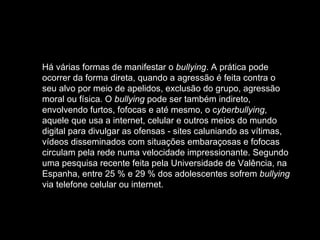 Há várias formas de manifestar o  bullying . A prática pode ocorrer da forma direta, quando a agressão é feita contra o seu alvo por meio de apelidos, exclusão do grupo, agressão moral ou física. O  bullying  pode ser também indireto, envolvendo furtos, fofocas e até mesmo, o c yberbullying , aquele que usa a internet, celular e outros meios do mundo digital para divulgar as ofensas - sites caluniando as vítimas, vídeos disseminados com situações embaraçosas e fofocas circulam pela rede numa velocidade impressionante. Segundo uma pesquisa recente feita pela Universidade de Valência, na Espanha, entre 25 % e 29 % dos adolescentes sofrem  bullying  via telefone celular ou internet.  