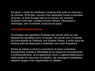Em geral, o modo de manifestar o bullying varia entre os meninos e as meninas. Entre eles, ocorrem mais agressões físicas e exclusões do grupo, na hora de jogar bola ou no recreio, por exemplo. Enquanto entre elas, a prática envolve fofocas, difamações e dominação, sem no entanto, excluí-las do grupo.    Consequências duradouras  Os estragos das agressões ilimitadas são visíveis tanto na vida pessoal dos agredidos como na escolar. De acordo com um estudo da Universidade da Califórnia, nos Estados Unidos, a vítima típica de bullying sofre de depressão e ansiedade com maior frequência.    Dentre as vítimas é comum a ocorrência de baixa autoestima, pensamentos suicidas e dificuldade de se relacionar amorosamente e profissionalmente. Já os agressores, levam a agressividade para a idade adulta em casa e/ou no trabalho, não conseguem estabelecer relações longas e nem regularidade no trabalho.  