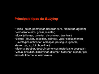 Principais tipos de  Bullying Físico (bater, pontapear, beliscar, ferir, empurrar, agredir)  Verbal (apelidos, gozar, insultar)  Moral (difamar, caluniar, discriminar, tiranizar)  Sexual (abusar, assediar, insinuar, violar sexualmente)  Psicológico (intimidar, ameaçar, perseguir, ignorar, aterrorizar, excluir, humilhar)  Material (roubar, destruir pertences materiais e pessoais)  Virtual (insultar, discriminar, difamar, humilhar, ofender por meio da Internet e telemóveis)  