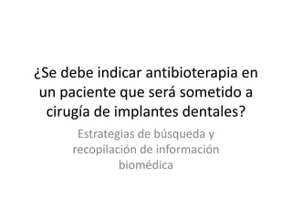 ¿Se debe indicar antibioterapia en
 un paciente que será sometido a
  cirugía de implantes dentales?
      Estrategias de búsqueda y
     recopilación de información
              biomédica
 