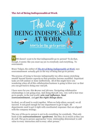 The Art of Being Indispensableat Work
WHO doesn’t want to be that indispensable go-to person? To do that,
though, it seems like you must say yes to everybody and everything. To
overcommit.
Bruce Tulgan, the author of The Art of Being Indispensable at Work, says
overcommitment actually gets in the way of being that go-to person.
The process of trying to become indispensable too often means stretching
oneself beyond human capacity so that priorities become muddled. Important
tasks are left undone or done ineffectively. All of this might leave you
wondering when all of this collaboration business is going to blow over so that
you can get back to doing your real job.
I have news for you: this is your real job now. Navigating collaborative
relationships is not going away. And doing that job very, very well is how true
go-to people, in the real world, win real influence, beat
overcommitment, and get the right things done.
In short, we all need to work together. When we help others succeed, we all
succeed. It not good enough for one department to get it right. All
departments need to get it right with coordinated responses that are aligned
with the company strategy.
The way of the go-to person is not to do everything for everybody. That only
leads to the overcommitment syndrome. But they do as much as they can
do well. The go-to person approaches “every relationship determined to add
value to every interaction and to every other person.”
 