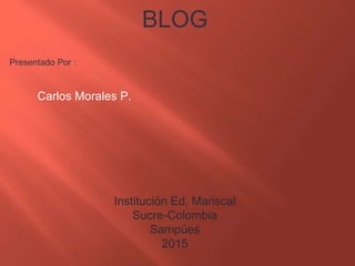 BLOG
Presentado Por :
Carlos Morales P.
Institución Ed. Mariscal
Sucre-Colombia
Sampúes
2015
 