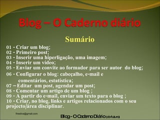 Sumário 01 - Criar um blog; 02 - Primeiro post; 03 - Inserir uma hiperligação, uma imagem; 04 - Inserir um vídeo; 05 - Enviar um convite ao formador para ser autor  do blog; 06 - Configurar o blog: cabeçalho, e-mail e  comentários, estatística; 07 – Editar  um post, agendar um post; 08 - Comentar um artigo de um blog ; 09 - A partir do e-mail, enviar um texto para o blog ; 10 - Criar, no blog, links e artigos relacionados com o seu projecto/área disciplinar. 