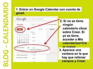 BLOG - CALENDARIO   1. Entrar en Google Calendar con cuenta de
                    gmail.

                                                2. Si no se tiene
                                                   ningún
                                                   calendario clicar
                                                   sobre Crear. Si
                                                   ya se tiene,
                                                   acceder a Mis
                                                   calendarios>Cre
                                                   ar nuevo
                                                3. Aparece una
                                                   calendario.
                                                  ventana en la que
                                                  hay que rellenar
                                                  campos y Crear.
 