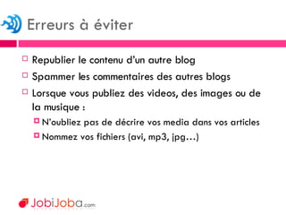 Republier le contenu d’un autre blog Spammer les commentaires des autres blogs Lorsque vous publiez des videos, des images ou de la musique : N’oubliez pas de décrire vos media dans vos articles Nommez vos fichiers (avi, mp3, jpg…) Erreurs à éviter 