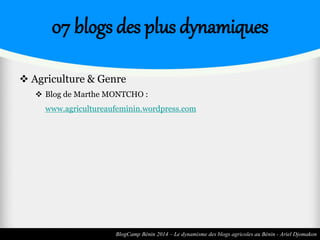 07 blogs des plus dynamiques 
 Agriculture & Genre 
 Blog de Marthe MONTCHO : 
www.agricultureaufeminin.wordpress.com 
BlogCamp Bénin 2014 – Le dynamisme des blogs agricoles au Bénin - Ariel Djomakon 
 