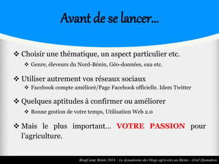 Avant de se lancer… 
 Choisir une thématique, un aspect particulier etc. 
 Genre, éleveurs du Nord-Bénin, Géo-données, eau etc. 
 Utiliser autrement vos réseaux sociaux 
 Facebook compte amélioré/Page Facebook officielle. Idem Twitter 
 Quelques aptitudes à confirmer ou améliorer 
 Bonne gestion de votre temps, Utilisation Web 2.0 
 Mais le plus important… VOTRE PASSION pour 
l’agriculture. 
BlogCamp Bénin 2014 – Le dynamisme des blogs agricoles au Bénin - Ariel Djomakon 
 